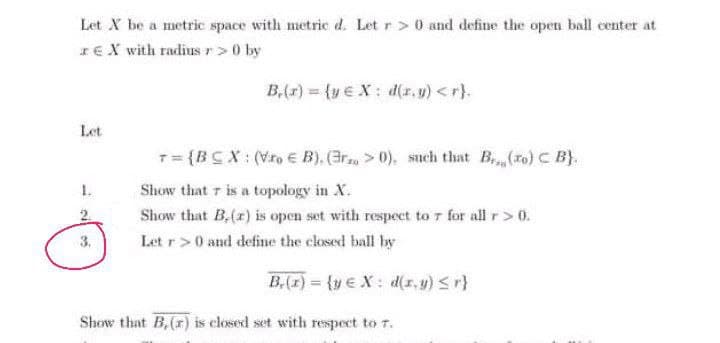 Let X be a metric space with metric d. Let r > 0 and define the open ball center at
IE X with radius r>0 by
B,(r) (ye X: d(r, u) <r).
Let
T= {BCX: (Vfo € B), (Gr, > 0). such that B (ro) C B).
Show that r is a topology in X.
Show that B,(r) is open set with respect to 7 for all r> 0.
3.
Let r>0 and define the closed ball by
B,(1) = {y €X: d(1, y) <r}
%3D
Show that B,(r) is closed set with respect to 7.
