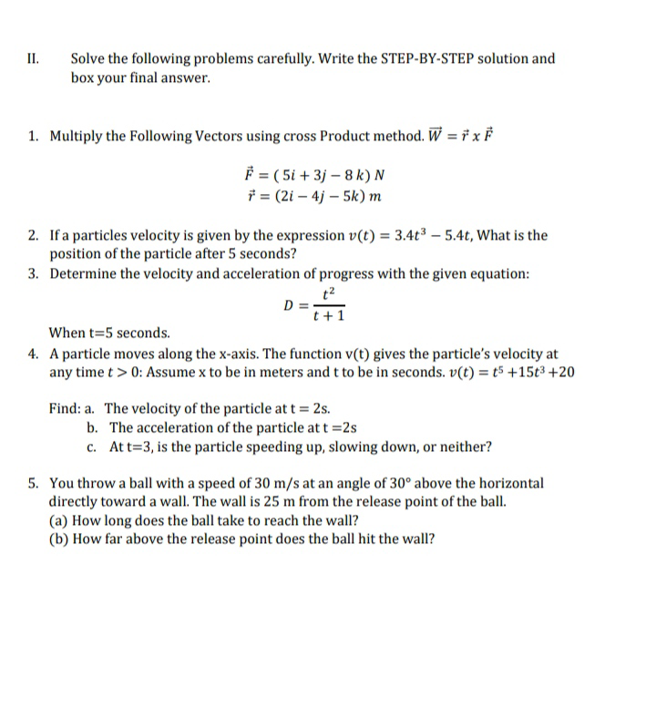 II.
Solve the following problems carefully. Write the STEP-BY-STEP solution and
box your final answer.
1. Multiply the Following Vectors using cross Product method. W = † x F
= ( 5i + 3j – 8 k) N
i = (2i – 4j – 5k) m
2. If a particles velocity is given by the expression v(t) = 3.4t³ – 5.4t, What is the
position of the particle after 5 seconds?
3. Determine the velocity and acceleration of progress with the given equation:
t2
D = :
t+1
When t=5 seconds.
4. A particle moves along the x-axis. The function v(t) gives the particle's velocity at
any time t > 0: Assume x to be in meters and t to be in seconds. v(t) = t5 +15t³ +20
Find: a. The velocity of the particle at t = 2s.
b. The acceleration of the particle at t =2s
c. Att=3, is the particle speeding up, slowing down, or neither?
5. You throw a ball with a speed of 30 m/s at an angle of 30° above the horizontal
directly toward a wall. The wall is 25 m from the release point of the ball.
(a) How long does the ball take to reach the wall?
(b) How far above the release point does the ball hit the wall?
