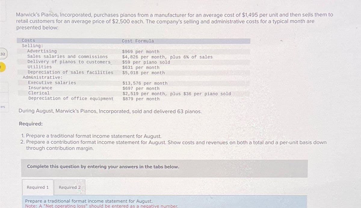 32
es
Marwick's Pianos, Incorporated, purchases pianos from a manufacturer for an average cost of $1,495 per unit and then sells them to
retail customers for an average price of $2,500 each. The company's selling and administrative costs for a typical month are
presented below:
Costs
Selling:
Advertising
Sales salaries and commissions
Delivery of pianos to customers
Utilities
Cost Formula
$969 per month
$4,826 per month, plus 6% of sales
$59 per piano sold
$631 per month
$5,018 per month
Depreciation of sales facilities
Administrative:
Executive salaries
Insurance
Clerical
Depreciation of office equipment
During August, Marwick's Pianos, Incorporated, sold and delivered 63 pianos.
Required:
1. Prepare a traditional format income statement for August.
2. Prepare a contribution format income statement for August. Show costs and revenues on both a total and a per-unit basis down
through contribution margin.
Required 1 Required 2
$13,576 per month
$697 per month
$2,519 per month, plus $36 per piano sold
$879 per month
Complete this question by entering your answers in the tabs below.
Prepare a traditional format income statement for August.
Note: A "Net operating loss" should be entered as a negative number.