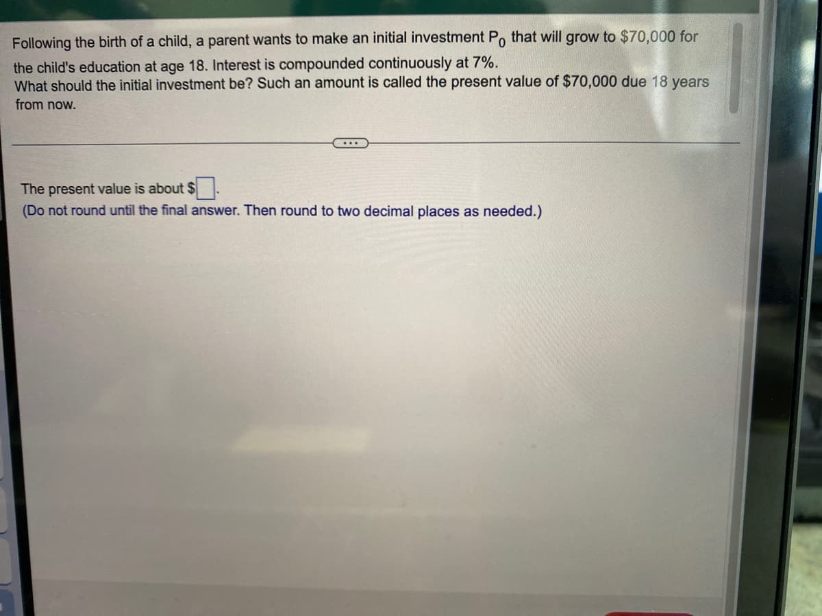 Following the birth of a child, a parent wants to make an initial investment Po that will grow to $70,000 for
the child's education at age 18. Interest is compounded continuously at 7%.
What should the initial investment be? Such an amount is called the present value of $70,000 due 18 years
from now.
The present value is about $
(Do not round until the final answer. Then round to two decimal places as needed.)
