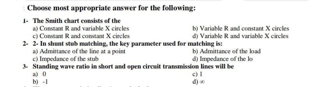 Choose most appropriate answer for the following:
1- The Smith chart consists of the
a) Constant R and variable X circles
c) Constant R and constant X circles
2- 2- In shunt stub matching, the key parameter used for matching is:
a) Admittance of the line at a point
c) Impedance of the stub
3- Standing wave ratio in short and open circuit transmission lines will be
b) Variable R and constant X circles
d) Variable R and variable X circles
b) Admittance of the load
d) Impedance of the lo
c) 1
d) o
a) 0
b) -1
