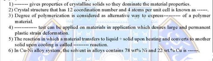 1) ------ gives properties of crystalline solids so they dominate the material properties.
2) Crystal structure that has 12 coordination number and 4 atoms per unit cell is known as ----
3) Degree of polymerization is considered as alternative way to express------ of a polymer
material.
4)-------- test can be applied on materials in application which desires large and permanent
plastic strain deformation.
5) The reaction in which a material transfers to liquid+ solid upon heating and converts to another
solid upon cooling is called ---- reaction.
6) In Cu-Ni alloy system, the solvent in alloys contains 78 wt% Ni and 22 wt.% Cu is -
---
