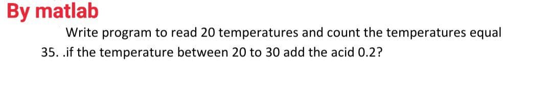 By matlab
Write program to read 20 temperatures and count the temperatures equal
35. .if the temperature between 20 to 30 add the acid 0.2?
