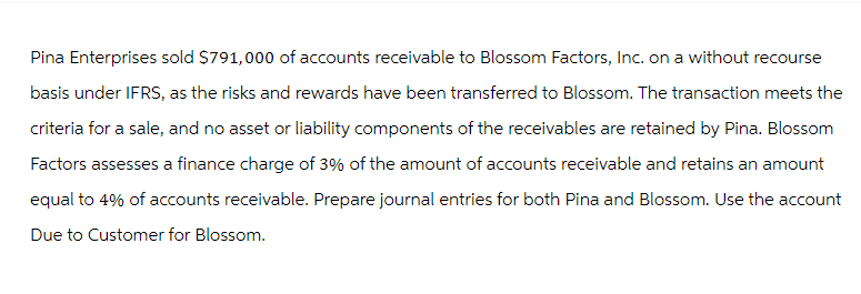 Pina Enterprises sold $791,000 of accounts receivable to Blossom Factors, Inc. on a without recourse
basis under IFRS, as the risks and rewards have been transferred to Blossom. The transaction meets the
criteria for a sale, and no asset or liability components of the receivables are retained by Pina. Blossom
Factors assesses a finance charge of 3% of the amount of accounts receivable and retains an amount
equal to 4% of accounts receivable. Prepare journal entries for both Pina and Blossom. Use the account
Due to Customer for Blossom.