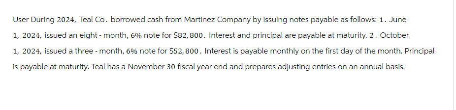 User During 2024, Teal Co. borrowed cash from Martinez Company by issuing notes payable as follows: 1. June
1, 2024, issued an eight-month, 6% note for $82,800. Interest and principal are payable at maturity. 2. October
1, 2024, issued a three-month, 6% note for $52,800. Interest is payable monthly on the first day of the month. Principal
is payable at maturity. Teal has a November 30 fiscal year end and prepares adjusting entries on an annual basis.