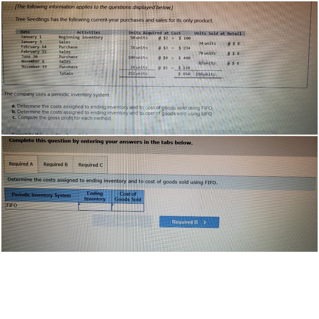 [The following information applies to the questions displayed below.]
Tree Seedlings has the following current-year purchases and sales for its only product.
Units Acquired at Cost
50 units
@ $2 =
Date
January 1
January 3
February 14
February 15
June 30
November 6
November 19
Activities
Beginning inventory
Sales
Purchase
Sales
Purchase
Sales
Purchase
Totals
Required A Required B Required C
78 units
FIFO
100 units
Periodic Inventory System
24 units
252 units
@ $3 =
@ $4 =
@ $5 =
$100
$ 234
$ 400
Complete this question by entering your answers in the tabs below.
$ 120
$854
Units Sold at Retail
34 units
@ $8
@ $8
@ $8
The company uses a periodic inventory system.
a. Determine the costs assigned to ending inventory and to cost of goods sold using FIFO.
b. Determine the costs assigned to ending inventory and to cost of goods sold using LIFO.
c. Compute the gross profit for each method.
70 units
92 units
196 units
Determine the costs assigned to ending inventory and to cost of goods sold using FIFO.
Ending
Cost of
Goods Sold
Inventory
Required B >