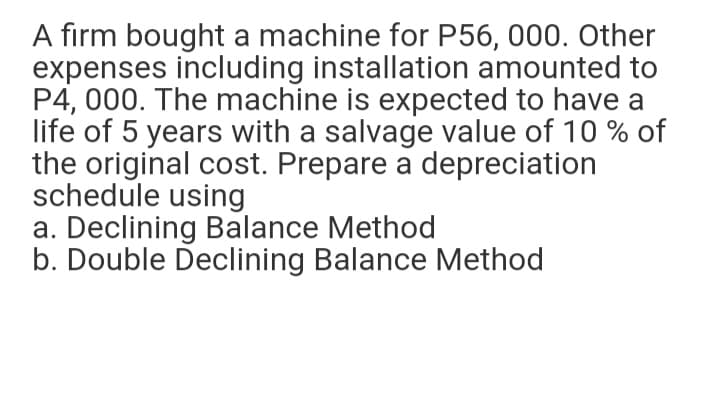 A firm bought a machine for P56, 000. Other
expenses including installation amounted to
P4, 000. The machine is expected to have a
life of 5 years with a salvage value of 10 % of
the original cost. Prepare a depreciation
schedule using
a. Declining Balance Method
b. Double Declining Balance Method
