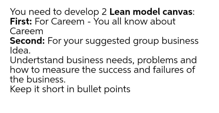 You need to develop 2 Lean model canvas:
First: For Careem - You all know about
Careem
Second: For your suggested group business
Idea.
Undertstand business needs, problems and
how to measure the success and failures of
the business.
Keep it short in bullet points
