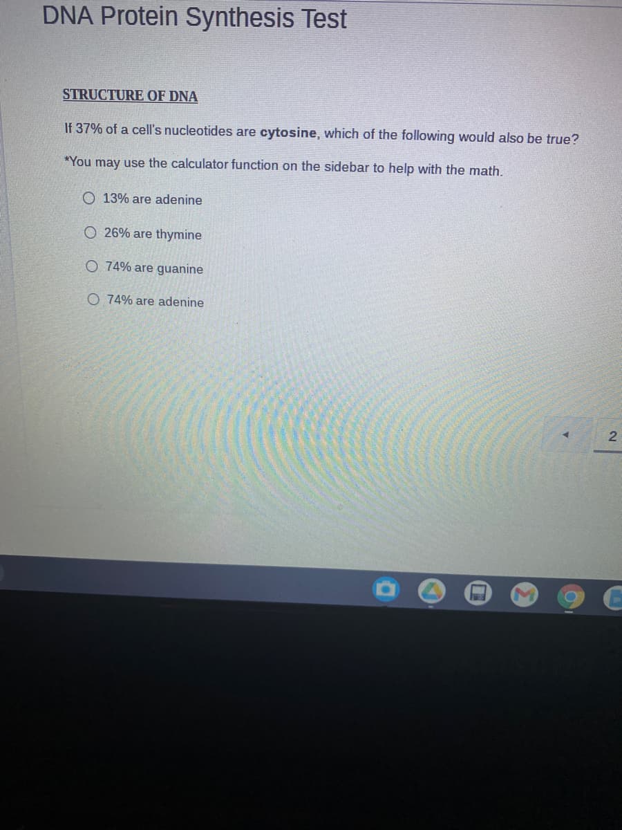 DNA Protein Synthesis Test
STRUCTURE OF DNA
If 37% of a cell's nucleotides are cytosine, which of the following would also be true?
*You may use the calculator function on the sidebar to help with the math.
O 13% are adenine
O 26% are thymine
O 74% are guanine
O 74% are adenine
2
