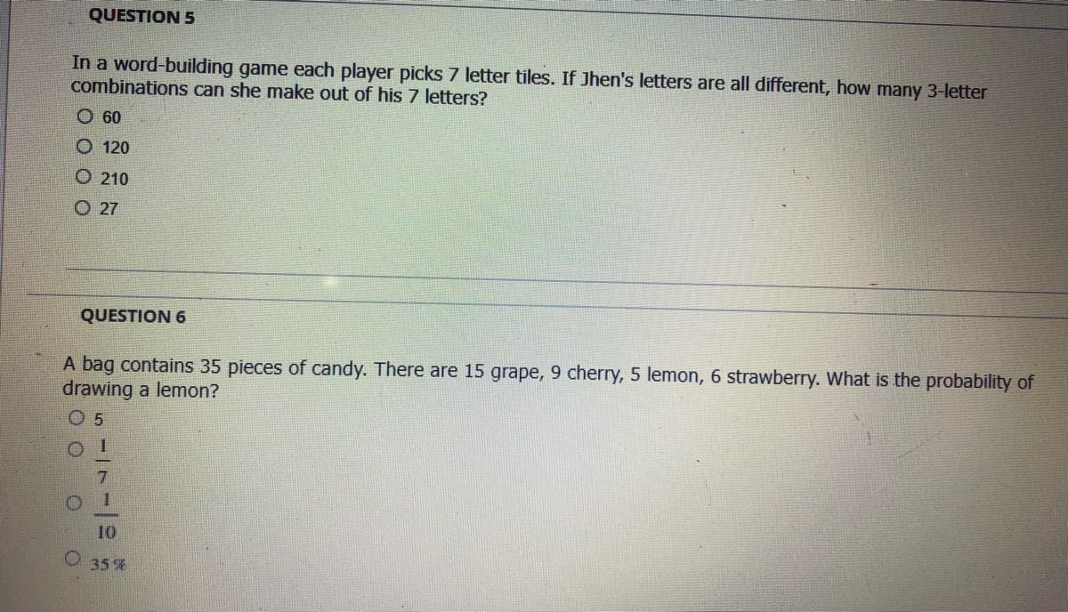 QUESTION 5
In a word-building game each player picks 7 letter tiles. If Jhen's letters are all different, how many 3-letter
combinations can she make out of his 7 letters?
O 60
O 120
O 210
O 27
QUESTION 6
A bag contains 35 pieces of candy. There are 15 grape, 9 cherry, 5 lemon, 6 strawberry. What is the probability of
drawing a lemon?
O 5
10
35%
