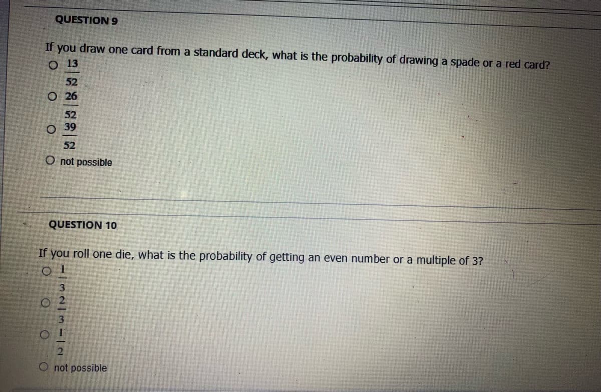 QUESTION 9
If you draw one card from a standard deck, what is the probability of drawing a spade or a red card?
O 13
52
O 26
52
о 39
52
O not possible
QUESTION 10
If you roll one die, what is the probability of getting an even number or a multiple of 3?
not possible
