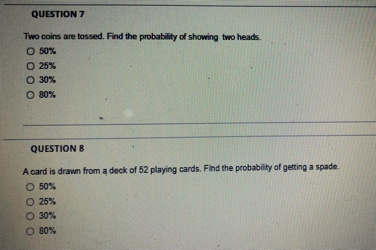 QUESTION 7
Two coins are tossed. Find the probability of showing two heads.
O 50%
O 25%
30%
80%
QUESTION 8
A card is drawn from a deck of 52 playing cards. Find the probability of getting a spade.
O 50%
O 25%
O 30%
O 80%
