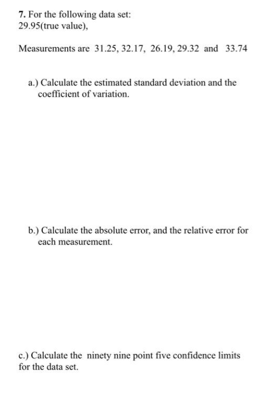 7. For the following data set:
29.95(true value),
Measurements are 31.25, 32.17, 26.19, 29.32 and 33.74
a.) Calculate the estimated standard deviation and the
coefficient of variation.
b.) Calculate the absolute error, and the relative error for
each measurement.
c.) Calculate the ninety nine point five confidence limits
for the data set.
