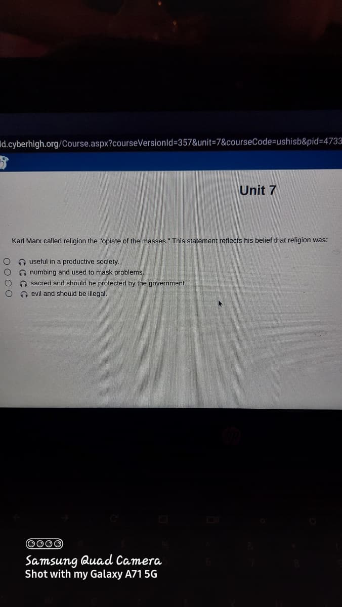 Id.cyberhigh.org/Course.aspx?courseVersionld=357&unit3D7&courseCode=ushisb&pid=4733
Unit 7
Karl Marx called religion the "opiate of the masses." This statement reflects his belief that religion was:
O useful in a productive society.
O numbing and used to mask problems.
O sacred and should be protected by the government.
O evil and should be illegal.
0000
Samsung Quad Camera
Shot with my Galaxy A71 5G
O000
