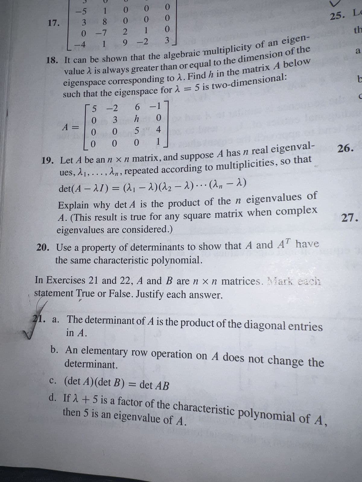 17.
-5 1
38
0 -7
1
-4
DOON9
A =
0
0
1
9-2
0
0
2
18. It can be shown that the algebraic multiplicity of an eigen-
value is always greater than or equal to the dimension of the
eigenspace corresponding to λ. Find h in the matrix A below
such that the eigenspace for λ = 5 is two-dimensional:
5 -2
6 -17
0
3
h 0
4
0
0 5
0
001
0
0
0
3
19. Let A be an n x n matrix, and suppose A has n real eigenval-
ues, A₁,..., An, repeated according to multiplicities, so that
det(A-1) = (₁ - λ) (λ₂ λ)... (λn - λ)
-
Explain why det A is the product of the n eigenvalues of
A. (This result is true for any square matrix when complex
eigenvalues are considered.)
20. Use a property of determinants to show that A and AT have
the same characteristic polynomial.
In Exercises 21 and 22, A and B are n x n matrices. Mark each
statement True or False. Justify each answer.
25. Le
th
21. a. The determinant of A is the product of the diagonal entries
in A.
determinant.
b. An elementary row operation on A does not change the
c. (det A) (det B) = det AB
then 5 is an eigenvalue of A.
d. If λ + 5 is a factor of the characteristic polynomial of A,
26.
a
t
C
27.