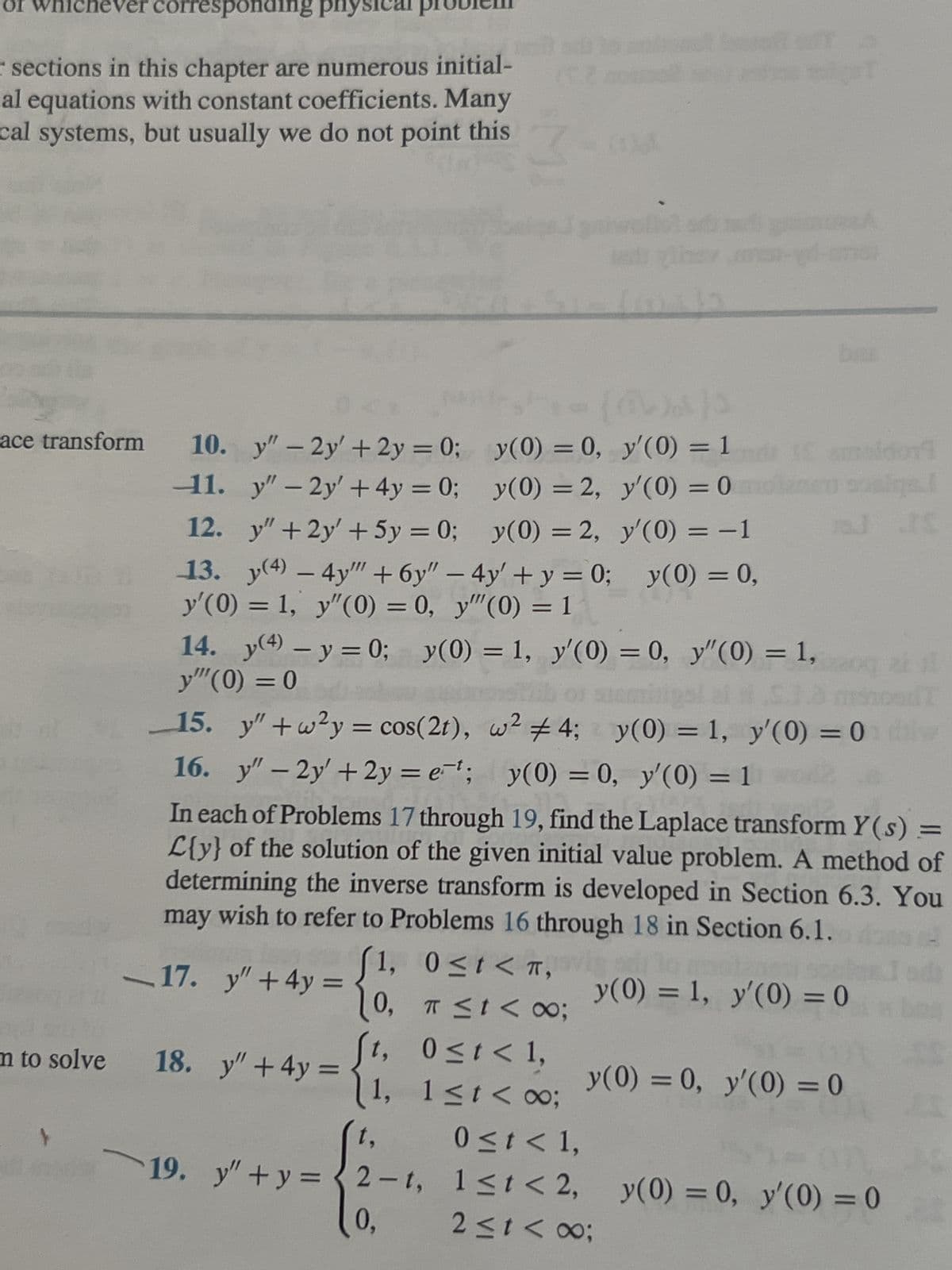 OI WI
Ver corresponding ph
sections in this chapter are numerous initial-
al equations with constant coefficients. Many
cal systems, but usually we do not point this
m to solve
y(0) = 0,
ace transform 10. y" - 2y' + 2y = 0;
y"-2y' +4y=0;
11.
y(0) = 2,
12.
y" +2y' + 5y = 0;
y(0) = 2,
13. y(4) - 4y"" + 6y" - 4y' + y = 0; y(0) = 0,
y'(0) = 1, y"(0) = 0, y""(0) = 1
14. y(4) - y = 0; y(0) = 1, y'(0) = 0, y'(0) = 1,
y"(0) = 0
20 ai 1
of stemilipol ai ti S.1.0 msnood T
15. y" +w²y = cos(2t), w² #4; y(0) = 1, y'(0) = 0 dilw
16. y" - 2y' +2y=e¹; y(0) = 0, y'(0) = 1 word
17. y" + 4y =
In each of Problems 17 through 19, find the Laplace transform Y(s) =
L{y} of the solution of the given initial value problem. A method of
determining the inverse transform is developed in Section 6.3. You
may wish to refer to Problems 16 through 18 in Section 6.1. do 2
18. y" + 4y =
19. y" + y =
(@)))
y'(0) = 1
y'(0) = 0 molenen sosiga.l
y'(0) = −1
J IS
™,
0, π ≤t< 00;
1, 0≤t<π, vig
brs
D5
t, 0≤t < 1,
1, 1≤t<∞0;
8;
y(0) = 1, y'(0) = 0
y(0) = 0, y'(0) = 0
t,
0 ≤ t < 1,
2-t, 1≤t<2, y(0) = 0, y'(0) = 0
0,
2≤t<∞;