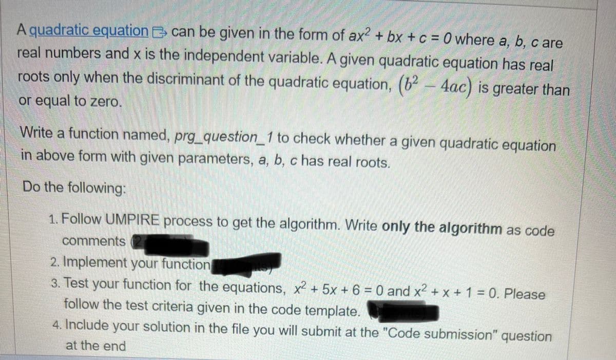 A quadratic equation can be given in the form of ax² + bx + c = 0 where a, b, c are
real numbers and x is the independent variable. A given quadratic equation has real
roots only when the discriminant of the quadratic equation, (6²-4ac) is greater than
or equal to zero.
DE
Write a function named, prg_question_1 to check whether a given quadratic equation
in above form with given parameters, a, b, c has real roots.
Do the following:
1. Follow UMPIRE process to get the algorithm. Write only the algorithm as code
comments
2. Implement your function
3. Test your function for the equations, x² + 5x + 6 = 0 and x² + x + 1 = 0. Please
follow the test criteria given in the code template.
4. Include your solution in the file you will submit at the "Code submission" question
at the end