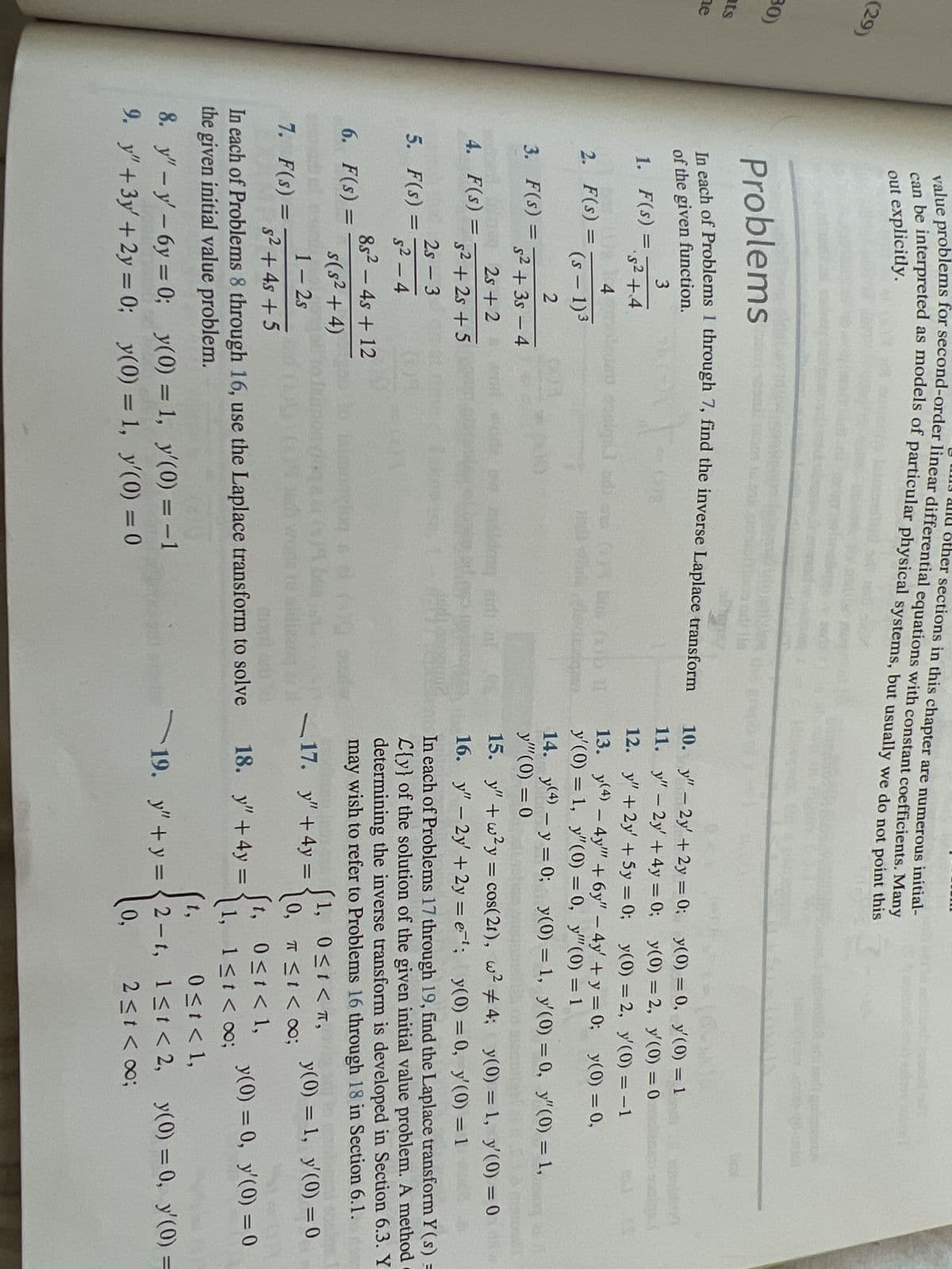 (29)
30)
ats
ne
other sections in this chapter are numerous initial-
value problems for second-order linear differential equations with constant coefficients. Many
can be interpreted as models of particular physical systems, but usually we do not point this
out explicitly.
Problems
Fig
In each of Problems 1 through 7, find the inverse Laplace transform
of the given function.
3
1. F(s) =
=
PE
2. F(s) =
=
·5² +4
a
4 contra cosign
(S-1)³
2
s² + 3s - 4
2s +2
5² +2s +5
2s - 3
5²-4
85² - 4s + 12
s(s² + 4)
1-2s
s² + 4s +5
3. F(s) =
=
4. F(s) =
=
5. F(s) =
=
6. F(s): =
7. F(s) =
osigual di ano (2) bra (2) I
inds vinde gevangen
8. y" - y'-6y=0;
9. y" + 3y + 2y = 0;
Carol
Likewise
In each of Problems 8 through 16, use the Laplace transform to solve
the given initial value problem.
y(0) = 1, y'(0) = -1
y(0) = 1,
y'(0) = 0
10.
y" - 2y + 2y = 0;
y" - 2y + 4y = 0;
11.
12. y" +2y' + 5y = 0; y(0) = 2,
13. y(4) - 4y"" + 6y" - 4y' + y = 0;
y'(0) = 1, y"(0) = 0, y""(0) = 1
18. y" +4y=
-16-15
y(0) = 0, y'(0) = 1
y(0) = 2, y'(0) = 0
14. y(4) - y = 0; y(0) = 1, y'(0)
y'" (0) = 0
15. y" +w²y = cos(2t), w² #4; y(0) = 1, y'(0) = 0
16. y" - 2y +2y=e¹; y(0) = 0, y'(0) = 1
In each of Problems 17 through 19, find the Laplace transform Y(s) =
L{y} of the solution of the given initial value problem. A method
determining the inverse transform is developed in Section 6.3. Y
may wish to refer to Problems 16 through 18 in Section 6.1.
17. y" + 4y =
y(0) = 1, y'(0) = 0
1, 0≤t<T,
0,
t,
1,
t,
2
0,
y'(0) = −1
y(0) = 0,
07
π ≤ t < 0;
0≤t< 1,
1≤t < 00;
= 0, y"(0) = 1,
y(0) = 0, y'(0) = 0
0 < t < 1,
19. y"+y=2-t, 1<t<2, y(0) = 0, y'(0) =
2 < t < ∞0;