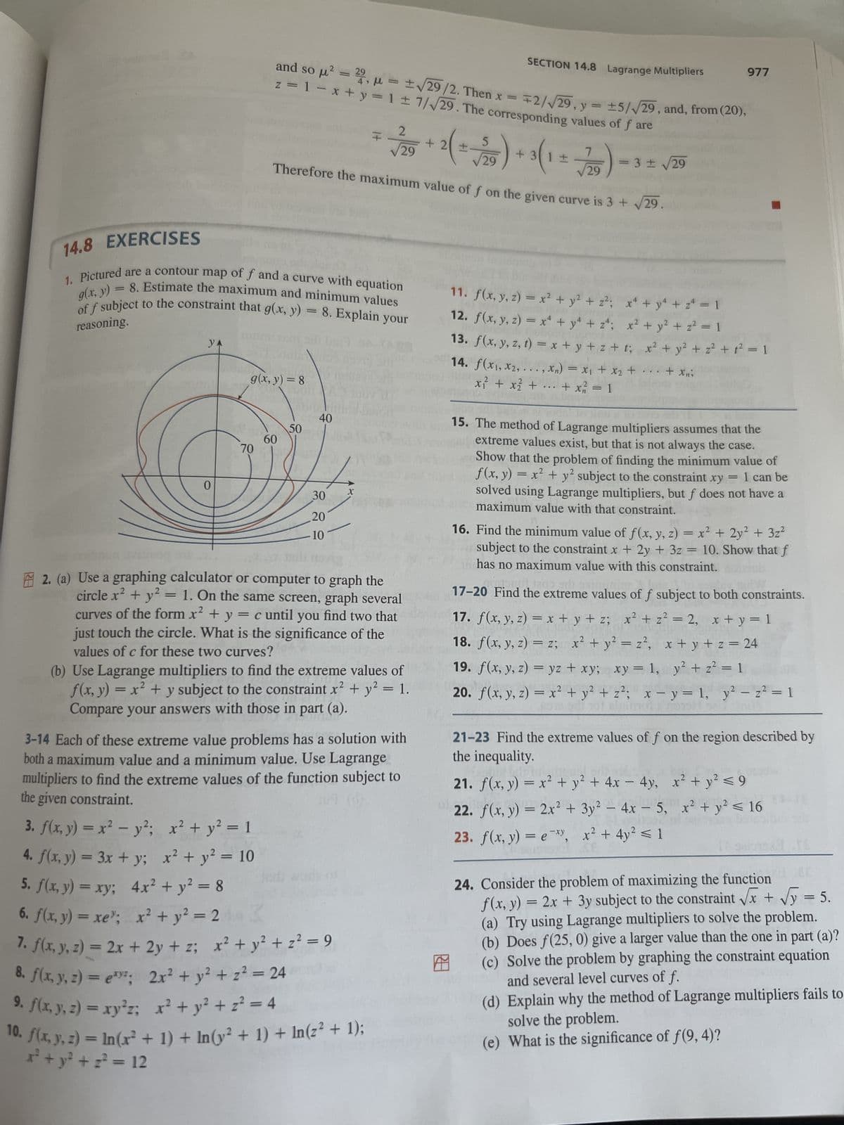 ERI
YA
0
14.8 EXERCISES
g(x, y) = 8. Estimate the maximum and minimum values
1. Pictured are a contour map of f and a curve with equation
of f subject to the constraint that g(x, y):
reasoning.
= 8. Explain your
70
g(x, y) = 8
and so μ² = 29, μ = ± √29/2. Then x =
+2/√29, y = ±5/√29, and, from (20),
z = 1 = x + y = 1 ± 7/√29. The corresponding values of f are
60
x² + y² = 1
x² + y² = 10
5
√29
Therefore the maximum value of f on the given curve is 3 +
D
50
40
Indi
30
20
10
F
X
2
√29
2
2. (a) Use a graphing calculator or computer to graph the
circle x² + y² = 1. On the same screen, graph several
curves of the form x² + y = c until you find two that
just touch the circle. What is the significance of the
values of c for these two curves?
2
(b) Use Lagrange multipliers to find the extreme values of
f(x, y) = x² + y subject to the constraint x² + y² = 1.
Compare your answers with those in part (a).
3-14 Each of these extreme value problems has a solution with
both a maximum value and a minimum value. Use Lagrange
multipliers to find the extreme values of the function subject to
the given constraint.
307 (07
3. f(x, y) = x² - y²;
4. f(x, y) = 3x + y;
5. f(x, y) = xy;
4x² + y² = 8
=
6. f(x,y) = xe"; x +y2 =2
Z
7. f(x, y, z) = 2x + 2y + z; x² + y² +2²=9
8. f(x, y, z)=e;
2x² + y² + z² = 24
9. f(x, y, z) = xy²z;
x² + y² + z² = 4
10. f(x, y, z) = ln(x² + 1) + ln(y² + 1) + In (z² + 1);
x² + y² + ² = 12
SECTION 14.8 Lagrange Multipliers
2(=
+ 3 ( 1 = 7/20
29
977
= 3 ± √29
...
11. f(x, y, z) = x² + y² + z²;
x² + y² + z = 1
12. f(x, y, z) = x² + y² + z²;
x² + y² + z² = 1
13. f(x, y, z, t) = x+y+z+t; x² + y² + z² + 1² = 1
14. f(x₁,x₂,...,xn) = x₁ + x₂ + ... + xni
x² + x² +
+ x² = 1
15. The method of Lagrange multipliers assumes that the
extreme values exist, but that is not always the case.
Show that the problem of finding the minimum value of
f(x, y) = x² + y² subject to the constraint xy = 1 can be
solved using Lagrange multipliers, but f does not have a
maximum value with that constraint.
16. Find the minimum value of f(x, y, z) = x² + 2y² + 3z²
subject to the constraint x + 2y + 3z = 10. Show that f
has no maximum value with this constraint. portul
10-208 1809 sdi
17-20 Find the extreme values of f subject to both constraints.
17. f(x, y, z) = x + y + z; x² + z² = 2, x+y=1
18. f(x, y, z) = z; x² + y² = z², x+y+z=24
19. f(x, y, z) = yz + xy; xy = 1, y² + z² = 1
20. f(x, y, z) = x² + y² + z²; x - y = 1, y² - z² = 1
21-23 Find the extreme values of f on the region described by
the inequality.
21. f(x, y) = x² + y² + 4x - 4y,
2
x² + y² ≤ 9
22. f(x, y) = 2x² + 3y² - 4x - 5, x² + y² ≤ 16
23. f(x, y) = e, x² + 4y² ≤ 1
SP
24. Consider the problem of maximizing the function
f(x, y) = 2x + 3y subject to the constraint √x + √√y = 5.
(a) Try using Lagrange multipliers to solve the problem.
(b) Does f(25, 0) give a larger value than the one in part (a)?
(c) Solve the problem by graphing the constraint equation
and several level curves of f.
(d) Explain why the method of Lagrange multipliers fails to
solve the problem.
(e) What is the significance of f(9, 4)?