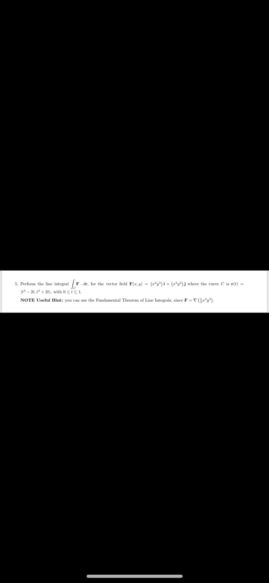 5. Perform the line integral F -dr, for the vector field F(x, y) = (x²y³)i + (r³y²) j where the curve C is r(t) =
(3-2t, t3+2t), with 0≤t≤1.
NOTE Useful Hint: you can use the Fundamental Theorem of Line Integrals, since F = ▼ (}x³y³).