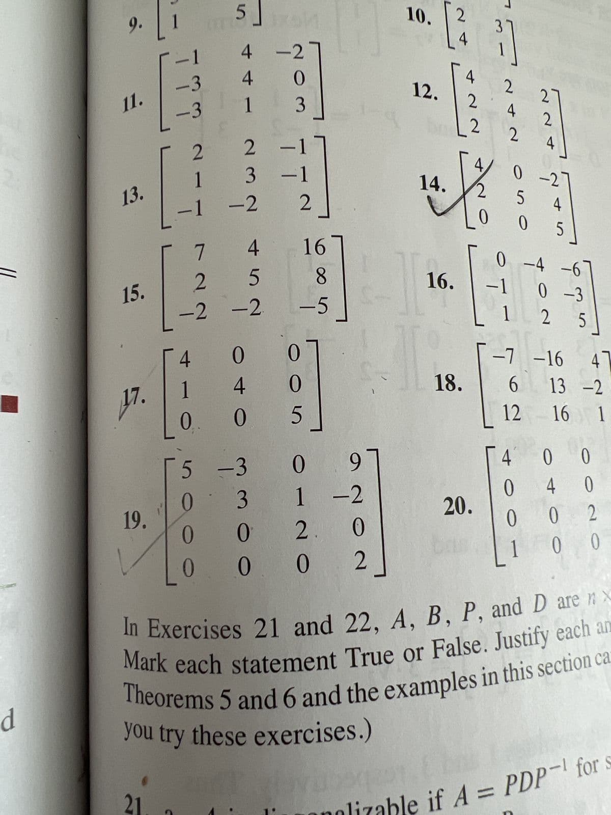 , and v₂
fA. Use this information to diagonalize A.
rix with eigenvalues 5, 3, and -2, and suppose you know that
= 3 is two-dimensional. Do you have enough information
gonalizable?
V₁ =
5.
6.
2 2 17
1
1
1
1
1
4
2
0
-2
0
1
232
1
2_
-1
1 2
0 -1
5
+][
0
H
0-2
5
4
05
0 00
0
1
0 -171
1
2
0
0
1
05
5
0 0
96
011/4
0 1/4
5 00
1/2 1/47
1/2-3/4
[1/4-1/2 1/4_
0
I
4
0
2
to
-1
ei einer
0 17
1 4
0-2
Diagonalize the matrices in Exercises 7-20, if possible. The
eigenvalues for Exercises 11-16 are as follows: (11) λ = 1,2,3;
(12) λ = 2,8; (13) λ = 5, 1; (14) λ = 5, 4; (15) λ = 3,1; (16)
λ = 2, 1. For Exercise 18, one eigenvalue is λ = 5 and one
eigenvector is (-2, 1, 2).