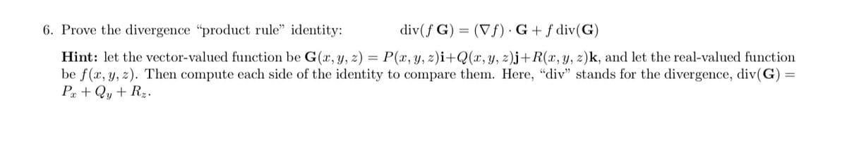 6. Prove the divergence "product rule" identity:
div(f G) (Vf). G + f div(G)
Hint: let the vector-valued function be G(x, y, z) = P(x, y, z)i+Q(x, y, z)j+R(x, y, z)k, and let the real-valued function
be f(x, y, z). Then compute each side of the identity to compare them. Here, "div" stands for the divergence, div(G) =
Px + Qy + Rz.