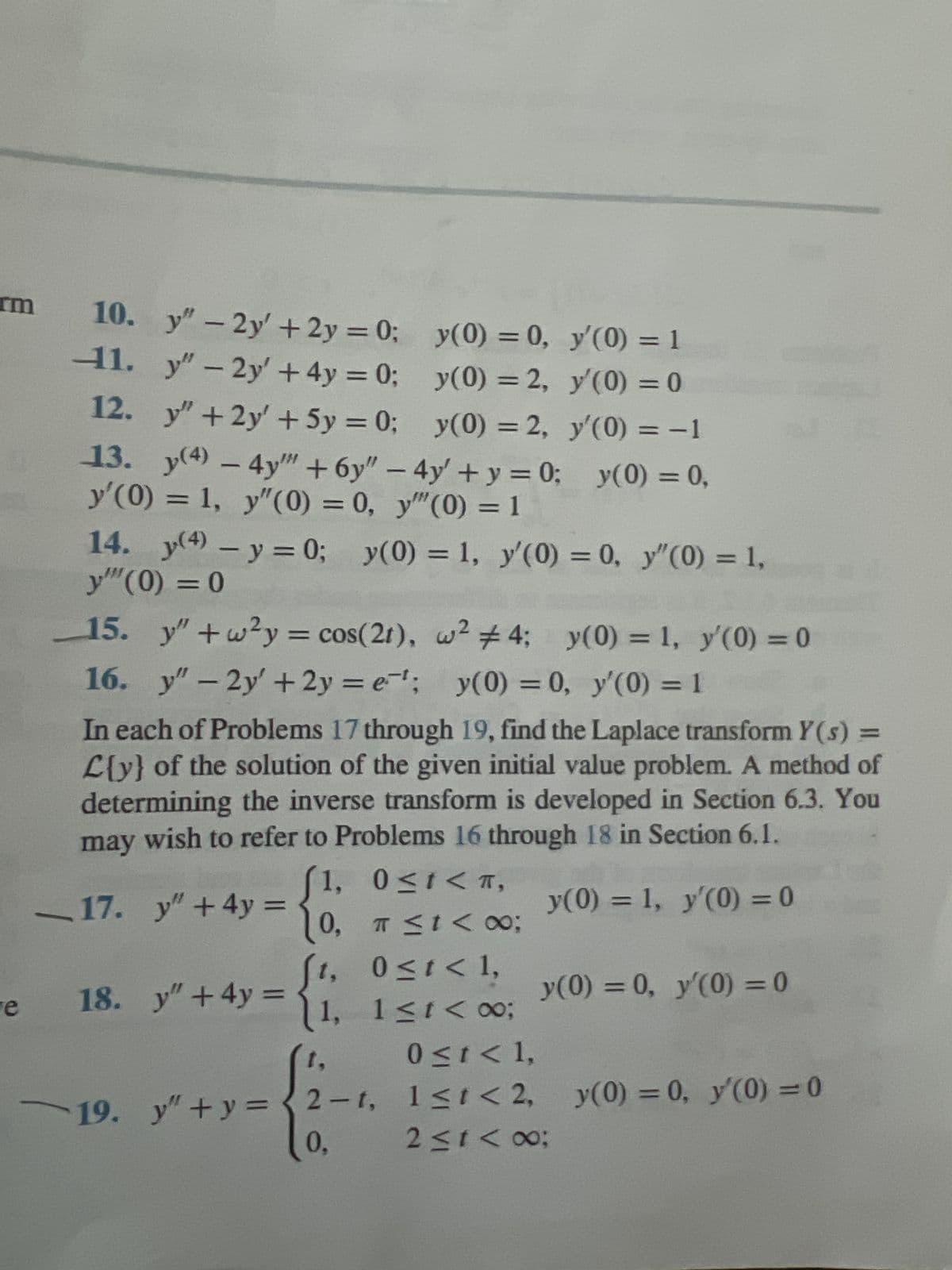 e
10.
y"-2y' + 2y = 0;
y(0) = 0,
y'(0) = 1
1. y"-2y' +4y=0;
y(0) = 2,
y'(0) = 0
12. y" +2y + 5y = 0;
y(0) = 2,
y'(0) = -1
13. y(4) - 4y + 6y" - 4y + y = 0; y(0) = 0,
y'(0) = 1, y"(0) = 0, y"(0) = 1
14. y(4) - y = 0; y(0) = 1, y'(0) = 0, y"(0) = 1,
y"" (0) = 0
15. y" +w²y = cos(21), w² #4; y(0) = 1, y'(0) = 0
16. y"-2y' +2y=e¹; y(0) = 0, y'(0) = 1
In each of Problems 17 through 19, find the Laplace transform Y(s) =
L{y} of the solution of the given initial value problem. A method of
determining the inverse transform is developed in Section 6.3. You
may wish to refer to Problems 16 through 18 in Section 6.1.
1,
0≤1<T,
_17. y" + 4y = {0, a ≤1 < 00:
0 ≤ t < 1,
18. y" +4y=
19.
{
1, 1≤1<∞0;
y"+y=2-1,
0,
0 ≤1 <1,
y(0) = 1, y'(0) = 0
y(0) = 0, y'(0) = 0
1≤t<2, y(0) = 0, y'(0) = 0
2 ≤ 1 <∞0;