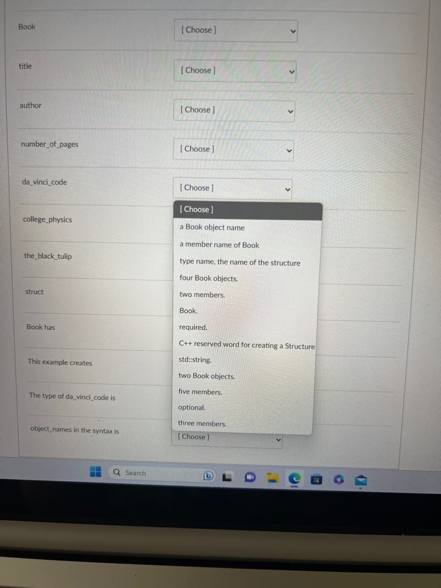 Book
title
author
number_of_pages
da_vinci_code
college_physics
the_black_tulip
struct
Book has
This example creates
The type of da_vinci_code is
object_names in the syntax is
T Q Search
[Choose]
[Choose ]
[Choose]
[Choose ]
[Choose ]
[Choose ]
a Book object name
a member name of Book
type name, the name of the structure
four Book objects.
two members.
Book.
required.
C++ reserved word for creating a Structure
std::string.
two Book objects.
five members.
optional.
three members.
[Choose ]
19
6
1