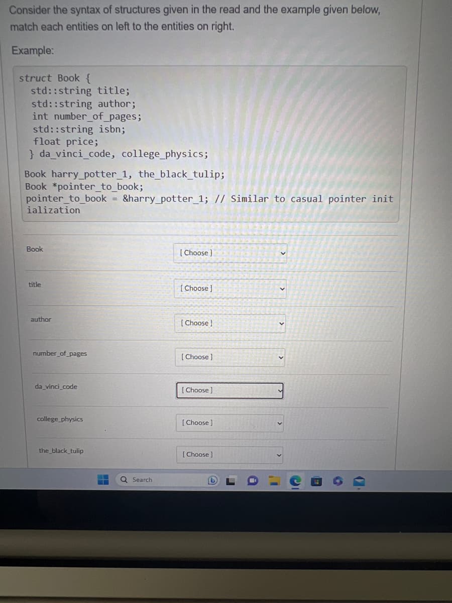 Consider the syntax of structures given in the read and the example given below,
match each entities on left to the entities on right.
Example:
struct Book {
std::string title;
std::string author;
int number_of_pages;
std::string isbn;
float price;
}da_vinci_code, college_physics;
Book harry potter_1, the_black_tulip;
Book *pointer_to_book;
pointer_to_book = &harry_potter_1; // Similar to casual pointer init
ialization
Book
title
author
number_of_pages
da_vinci_code
college_physics
the_black_tulip
ME
Q Search
[Choose]
[Choose]
[Choose]
[Choose ]
[Choose]
[Choose ]
[Choose]
G
A
1.1
IC
C