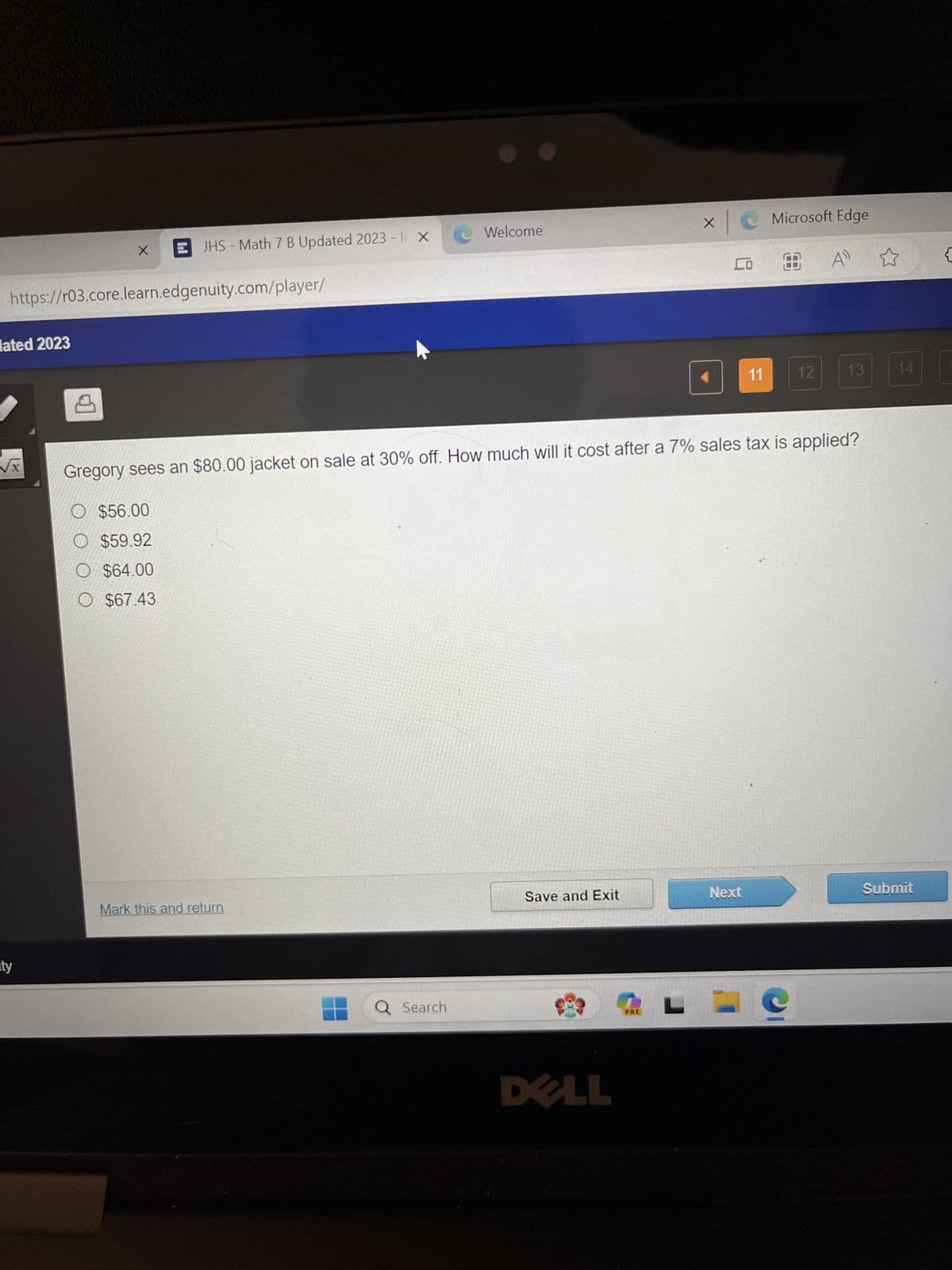 х
-
JHS Math 7 B Updated 2023 - | X
Welcome
Microsoft Edge
A
{
https://r03.core.learn.edgenuity.com/player/
ated 2023
√x
ity
11
12
13
14
Gregory sees an $80.00 jacket on sale at 30% off. How much will it cost after a 7% sales tax is applied?
$56.00
$59.92
O $64.00
O $67.43
Mark this and return
Q Search
Save and Exit
Next
Submit
DELL
PRE