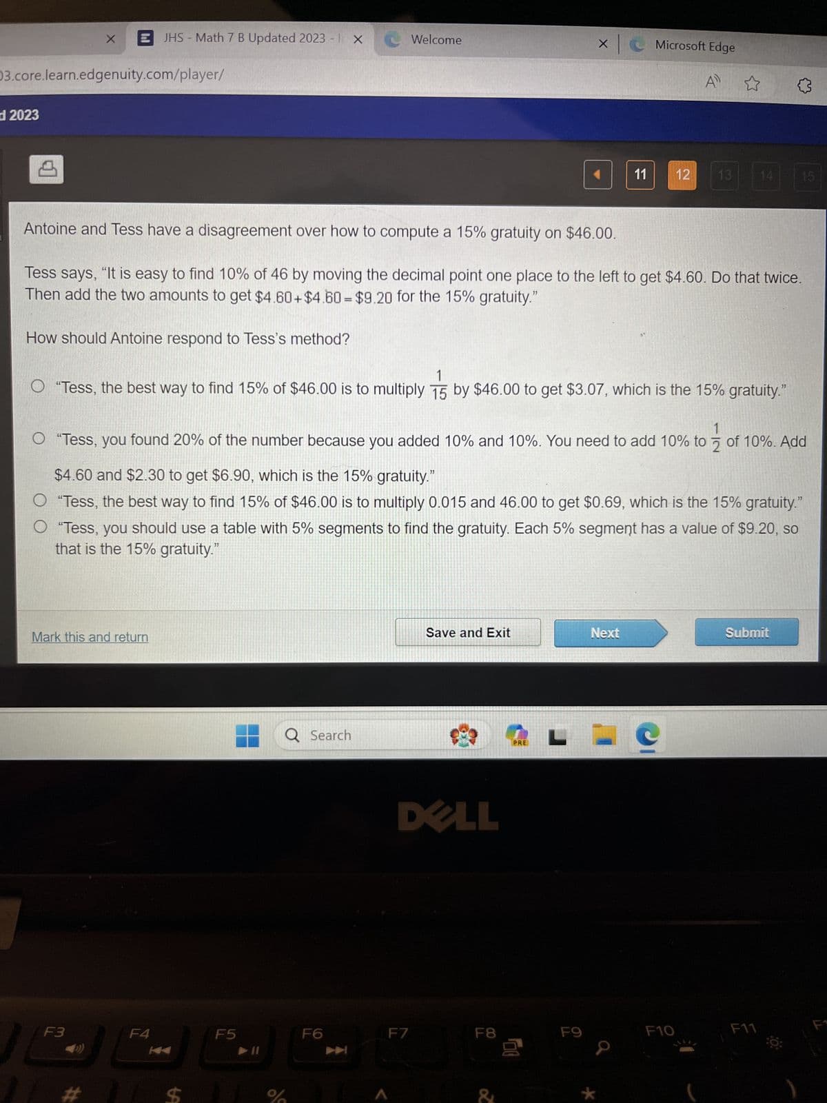 JHS Math 7 B Updated 2023 - IX
Welcome
× C
Microsoft Edge
A ✩
03.core.learn.edgenuity.com/player/
d2023
Antoine and Tess have a disagreement over how to compute a 15% gratuity on $46.00.
11
12
13
14
15
Tess says, "It is easy to find 10% of 46 by moving the decimal point one place to the left to get $4.60. Do that twice.
Then add the two amounts to get $4.60+ $4.60 = $9.20 for the 15% gratuity."
How should Antoine respond to Tess's method?
○ "Tess, the best way to find 15% of $46.00 is to multiply 15
"Tess, the best way to find 15% of $46.00 is to multiply 15 by $46.00 to get $3.07, which is the 15% gratuity."
1
O "Tess, you found 20% of the number because you added 10% and 10%. You need to add 10% to 2 of 10%. Add
$4.60 and $2.30 to get $6.90, which is the 15% gratuity."
O "Tess, the best way to find 15% of $46.00 is to multiply 0.015 and 46.00 to get $0.69, which is the 15% gratuity."
O "Tess, you should use a table with 5% segments to find the gratuity. Each 5% segment has a value of $9.20, so
that is the 15% gratuity."
Mark this and return
F3
F4
SA
#
Q Search
Save and Exit
Next
Submit
DELL
PRE
L
F5
F6
F7
F8
F9
F10
F11
F1
*