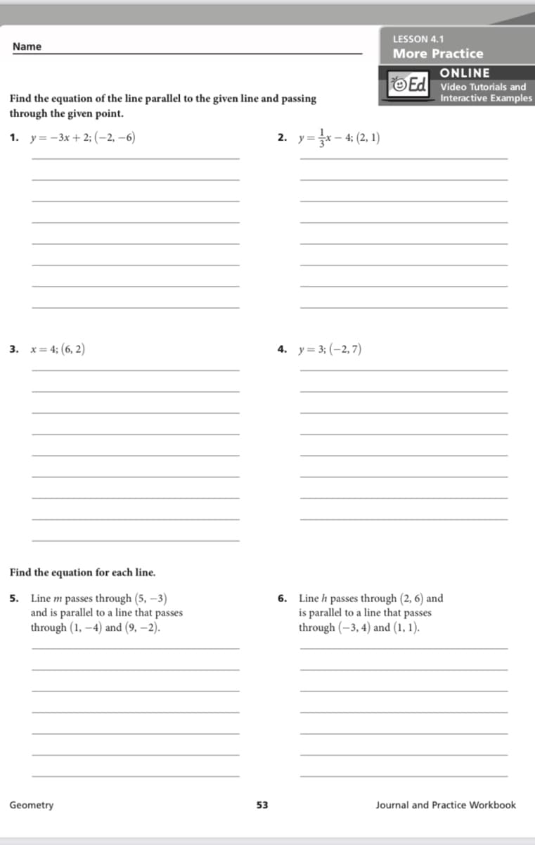 LESSON 4.1
Name
More Practice
ONLINE
OEd Video Tutorials and
Interactive Examples
Find the equation of the line parallel to the given line and passing
through the given point.
1. у%3 - Зх + 2; (—2, —6)
*- 4: (2, 1)
2. у3
3. х3 43 (6, 2)
4. y = 3; (-2,7)
Find the equation for each line.
5. Line m passes through (5, –3)
and is parallel to a line that passes
through (1, –4) and (9, –2).
6. Line h passes through (2, 6) and
is parallel to a line that passes
through (–3, 4) and (1, 1).
Geometry
53
Journal and Practice Workbook
