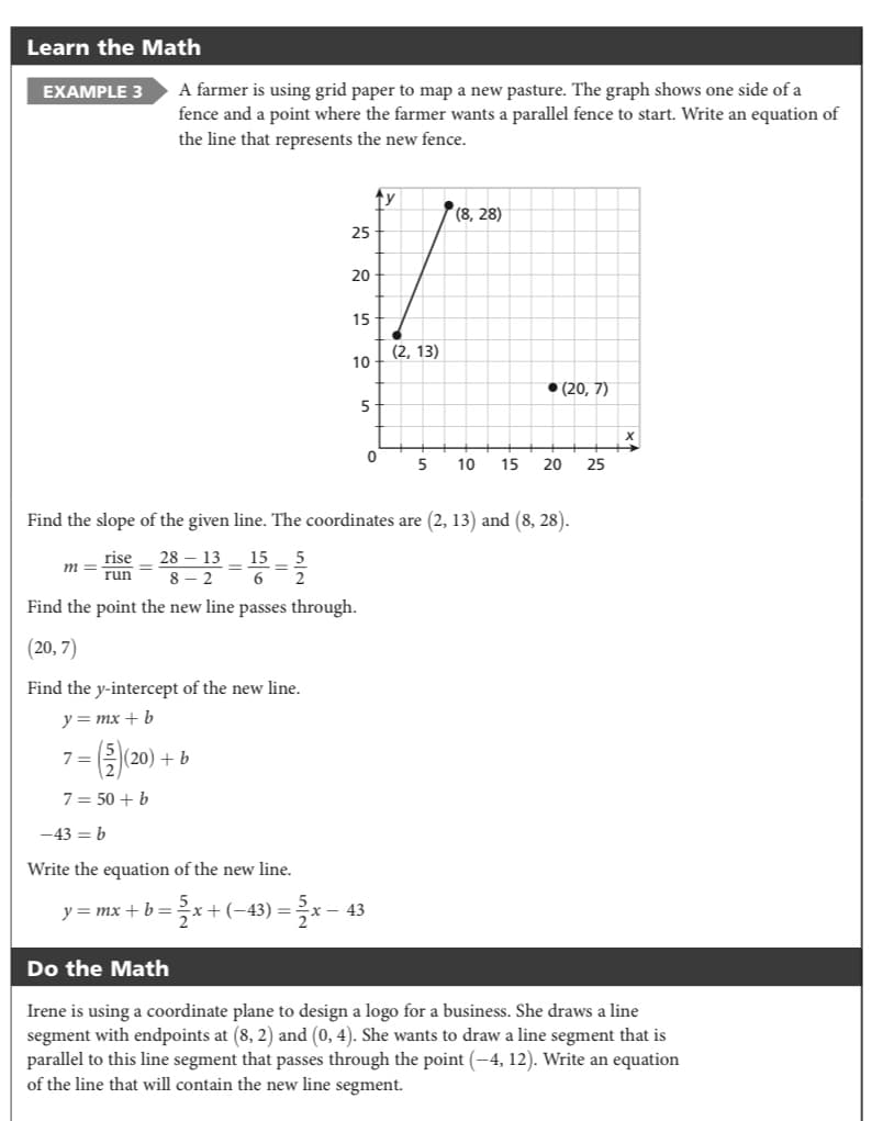 Learn the Math
EXAMPLE 3
A farmer is using grid paper to map a new pasture. The graph shows one side of a
fence and a point where the farmer wants a parallel fence to start. Write an equation of
the line that represents the new fence.
ty
(8, 28)
25
20
15
(2, 13)
10
• (20, 7)
5
5
10
15
20
25
Find the slope of the given line. The coordinates are (2, 13) and (8, 28).
rise
28
13
8 - 2
15
m
run
6
Find the point the new line passes through.
(20, 7)
Find the y-intercept of the new line.
y= mx + b
7=20) 6
220) + b
7 = 50 + b
-43 = b
Write the equation of the new line.
y = mx + b =
:+(-43) =
(– 43
Do the Math
Irene is using a coordinate plane to design a logo for a business. She draws a line
segment with endpoints at (8, 2) and (0, 4). She wants to draw a line segment that is
parallel to this line segment that passes through the point (-4, 12). Write an equation
of the line that will contain the new line segment.
