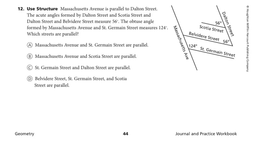 12. Use Structure Massachusetts Avenue is parallel to Dalton Street.
The acute angles formed by Dalton Street and Scotia Street and
Dalton Street and Belvidere Street measure 56'. The obtuse angle
formed by Massachusetts Avenue and St. Germain Street measures 124°.
Which streets are parallel?
56°
Scotia Street
Belvidere Street 560
124° St. Germain Street
Massachusetts Avenue and St. Germain Street are parallel.
® Massachusetts Avenue and Scotia Street are parallel.
St. Germain Street and Dalton Street are parallel.
O Belvidere Street, St. Germain Street, and Scotia
Street are parallel.
Journal and Practice Workbook
44
Geometry
O Houghton Mifflin Harcourt Publishing Company
Dalton Street
Massachusetts Ave
