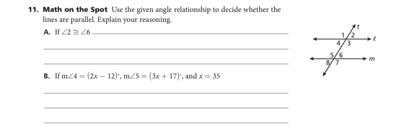 11. Math on the Spot Use the given angle relationship to decide whether the
lines are parallel. Explain your reasoning.
It
A. If 2 2 26 -
1/2
4/3
5/6
8/7
m
B. If m/4 = (2x – 12)", m25 = (3x + 17)", and x = 35
