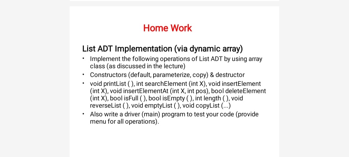 Home Work
List ADT Implementation (via dynamic array)
Implement the following operations of List ADT by using array
class (as discussed in the lecture)
Constructors (default, parameterize, copy) & destructor
void printList (), int searchElement (int X), void insertElement
(int X), void insertElementAt (int X, int pos), bool deleteElement
(int X), bool isFull ( ), bool isEmpty (), int length ( ), void
reverselist (), void emptyList (), void copyList (...)
Also write a driver (main) program to test your code (provide
menu for all operations).
