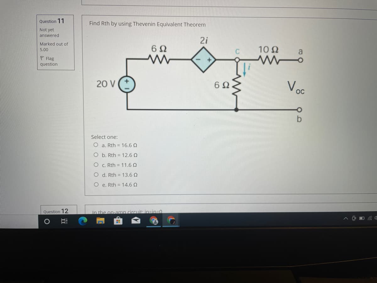 Question 11
Find Rth by using Thevenin Equivalent Theorem
Not yet
answered
2i
Marked out of
6Ω
10Ω
5.00
a
P Flag
question
20 V
Voc
6Ω
OC
Select one:
O a. Rth = 16.6 Q
O b. Rth = 12.6 Q
O C. Rth = 11.6 Q
O d. Rth = 13.6 Q
O e. Rth = 14.6 Q
Question 12
In the on-amn circuit: in=in30
