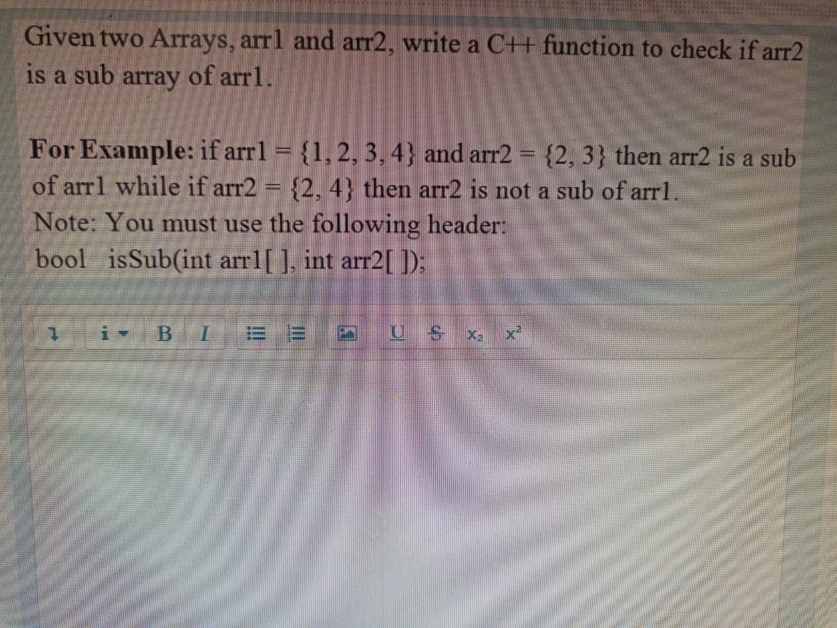 Given two Arrays, arrl and arr2, write a C+ function to check if arr2
is
a sub
array
of arr1.
For Example: if arrl = {1, 2, 3, 4} and arr2 {2, 3} then arr2 is a sub
of arrl while if arr2 = {2, 4} then arr2 is not a sub of arrl.
Note: You must use the following header:
bool isSub(int arrl[ ], int arr2[D:
