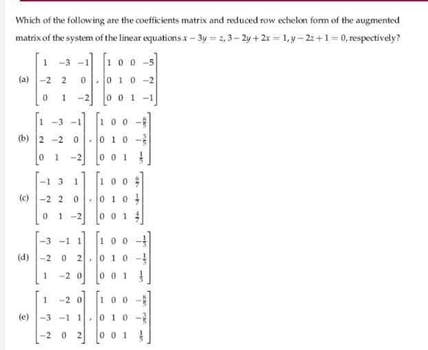 Which of the following are the coefficients matrix and reduced row echelon form of the augmented
matrix of the system of the linear equationsx- 3y = z, 3– 2y + 2r = 1, y– 2z+1= 0, respectively?
-3 -1 10 0 -5
1
(а) |-2 2
,0 10-2
-2
001-1
[1
10 0 -
1 -3 -1
(b) 2 -2
0,0 10 -3
-2
0 0 1 !
-1 3
10 0
(c)-2 20
010
1 -2
0 0 1
-3 -1 1
100
(d) -2
0 10 -
1
-2 0
0 0 1
1.
-2 0
100 -
(e)
-3 -1 1
0 10 -
-2
0 0 1
2.
1.
1.
