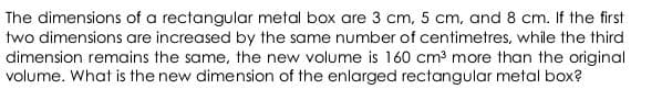 The dimensions of a rectangular metal box are 3 cm, 5 cm, and 8 cm. If the first
two dimensions are increased by the same number of centimetres, while the third
dimension remains the same, the new volume is 160 cm3 more than the original
volume. What is the new dimension of the enlarged rectangular metal box?
