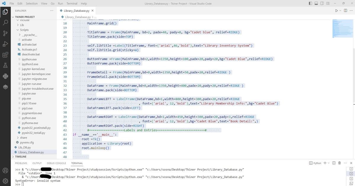 Los
40
A
File
Edit Selection View Go
EXPLORER
✓ TKINER PROJECT
✓ Include
> Lib
✓
Scripts
> _pycache_
activate
activate.bat
> Activate.ps1
deactivate.bat
ipython.exe
ipython3.exe
= jupyter-kernel.exe
= jupyter-kernelspec.exe
jupyter-migrate.exe
= jupyter-run.exe
= jupyter-troubleshoot.exe
Ejupyter.exe
Epip.exe
= pip3.10.exe
Epip3.exe
= pygmentize.exe
= python.exe
= pythonw.exe
pywin32_postinstall.py
pywin32_testall.py
> share
✰ pyvenv.cfg
→ Lib_DB.py
Library Database.py
> TIMELINE
Run Terminal Help
→ Library Database.py X
Library Database.py > ...
18
19
20
21
22
23
24
25
26
27
28
29
30
31
32
33
34
35
36
37
38
39
40
41
42
43
44
45
46
47
48
PROBLEMS OUTPUT DEBUG CONSOLE
>>> & "C:/Users
File "<stdin>", line 1
& "c:/Users
SyntaxError: invalid syntax
if
MainFrame.grid()
TERMINAL
TitleFrame = Frame (MainFrame, bd=2, padx=40, pady=8, bg="Cadet blue", relief=RIDGE)
TitleFrame.pack (side=TOP)
self.libTitle =Label(Title Frame, font=('arial', 46, 'bold'),text="Library Inventory System")
self.libTitle.grid (sticky=W)
ButtonFrame =Frame (MainFrame, bd=2,width=1350,height=100, padx=20, pady=20, bg="Cadet Blue", relief=RIDGE)
ButtonFrame.pack(side=BOTTOM)
FrameDetail = Frame (MainFrame, bd=0,width=1350,height=50, padx=20,relief=RIDGE)
FrameDetail.pack(side=BOTTOM)
Library Database.py - Tkiner Project - Visual Studio Code
DataFrame = Frame (Main Frame, bd=0,width=1350,height=400, padx=20, pady=20,relief=RIDGE)
DataFrame.pack(side=BOTTOM)
DataFrameLEFT = LabelFrame (DataFrame, bd=1,width=800,height=300, padx=20,relief=RIDGE
DataFrameLEFT.pack(side=LEFT)
DataFrameRIGHT = LabelFrame (DataFrame, bd=1,width=450,height=300, padx=20, pady=3, relief=RIDGE
font-('arial', 12, 'bold'), bg="Cadet Blue", text="Book Detail:",)
DataFrameRIGHT.pack(side-RIGHT)
#=======
_main__':
name
root =Tk()
application = Library (root)
root.mainloop()
,
ر
font-('arial', 12, 'bold'), text="Library Membership Info:", bg="Cadet Blue")
====Labels and Entries======
=======#
Desktop/Tkiner Project/studysession/Scripts/python.exe" "c:/Users/sosna/Desktop/Tkiner Project/Library_Database.py"
Project/studysession/Scripts/python.exe" "c:/Users/sosna/Desktop/Tkiner Project/Library_Database.py"
Desktop/Tkiner
Python + ✓
D
8
1
8
x
>
|>
>