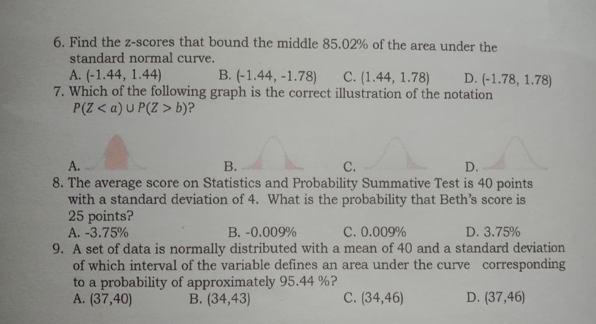 6. Find the z-scores that bound the middle 85.02% of the area under the
standard normal curve.
A. (-1.44, 1.44)
7. Which of the following graph is the correct illustration of the notation
P(Z < a)U P(Z > b)?
B. (-1.44, -1.78)
C. (1.44, 1.78)
D. (-1.78, 1.78)
А.
В.
С.
D.
8. The average score on Statistics and Probability Summative Test is 40 points
with a standard deviation of 4. What is the probability that Beth's score is
25 points?
A. -3.75%
B. -0.009%
C. 0.009%
D. 3.75%
9. A set of data is normally distributed with a mean of 40 and a standard deviation
of which interval of the variable defines an area under the curve corresponding
to a probability of approximately 95.44 %?
A. (37,40)
B. (34,43)
C. (34,46)
D. (37,46)
