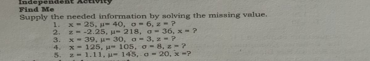 Independe
Find Me
Supply the needed information by solving the missing value.
x 25, u-40, o= 6, z = ?
z -2.25, u= 218, o = 36, x = ?
x 39, u= 30, o= 3, z = ?
x 125, u= 105, o = 8, z = ?
5. z 1.11, u- 145, o = 20, x =?
1.
2.
3.
4.
