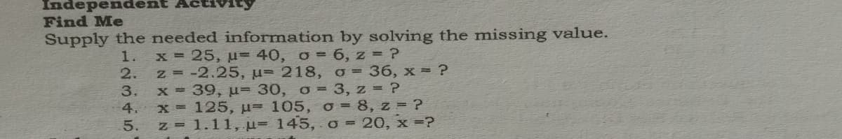 Independer
Find Me
Supply the needed information by solving the missing value.
x 25, u-40, o= 6, z = ?
z -2.25, u= 218, o = 36, x = ?
x 39, u= 30, o= 3, z = ?
x 125, u= 105, o = 8, z = ?
5. z 1.11, u- 145, o = 20, x =?
1.
2.
3.
4.
