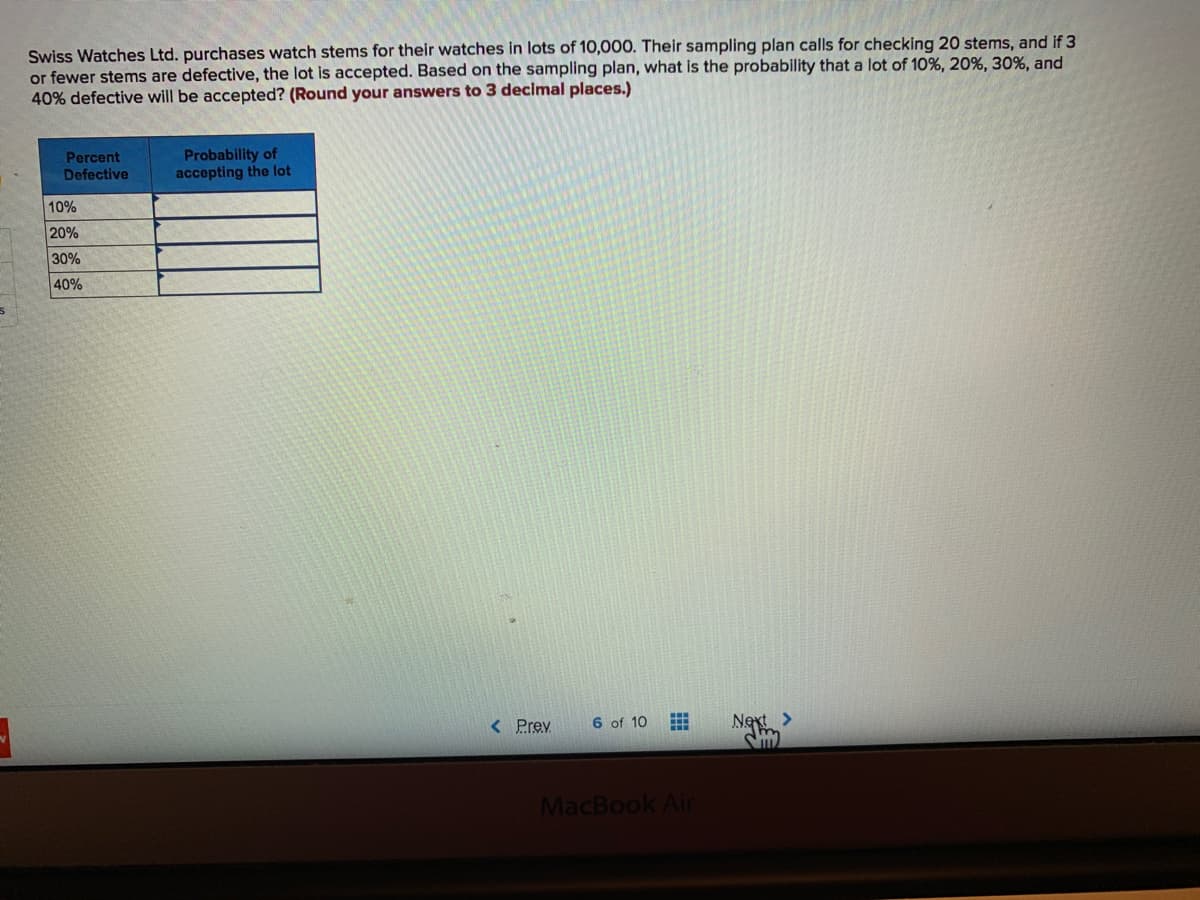 Swiss Watches Ltd. purchases watch stems for their watches in lots of 10,000. Their sampling plan calls for checking 20 stems, and if 3
or fewer stems are defective, the lot is accepted. Based on the sampling plan, what is the probability that a lot of 10%, 20%, 30%, and
40% defective will be accepted? (Round your answers to 3 decimal places.)
Percent
Probability of
accepting the lot
Defective
10%
20%
30%
40%
< Prev
6 of 10
MacBook Air
