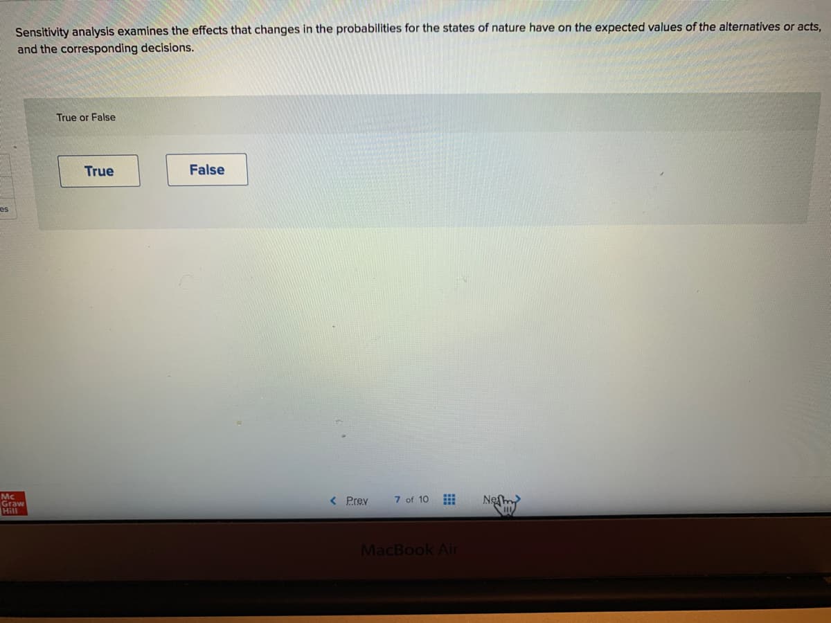 Sensitivity analysis examines the effects that changes in the probabilities for the states of nature have on the expected values of the alternatives or acts,
and the corresponding decisions.
True or False
True
False
es
Mc
Graw
Hill
< Prev
7 of 10
Neſm
MacBook Air
