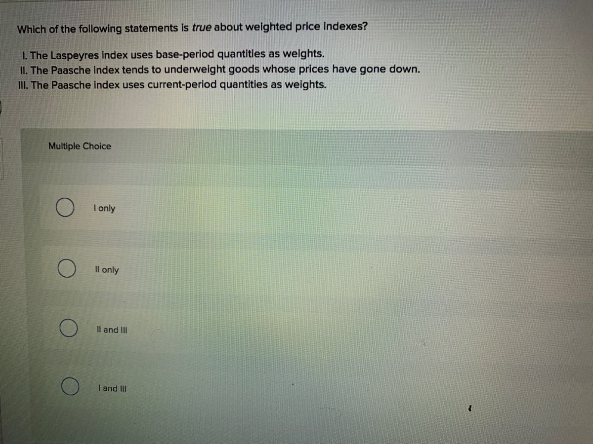 Which of the following statements is true about weighted price indexes?
I. The Laspeyres index uses base-period quantities as weights.
II. The Paasche index tends to underweight goods whose prices have gone down.
III. The Paasche index uses current-period quantities as weights.
Multiple Choice
I only
Il only
Il and II
I and III
