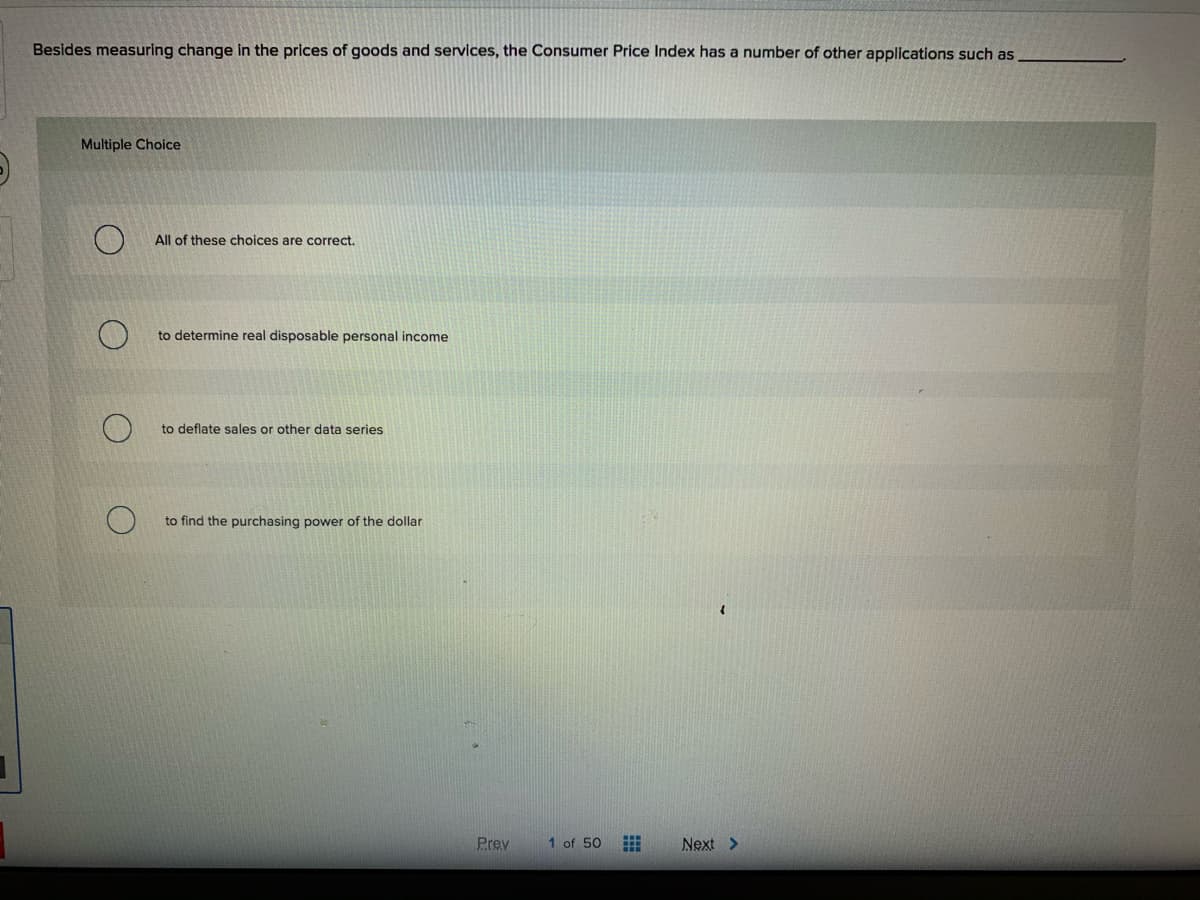 Besides measuring change in the prices of goods and services, the Consumer Price Index has a number of other applications such as
Multiple Choice
All of these choices are correct.
to determine real disposable personal income
to deflate sales or other data series
to find the purchasing power of the dollar
Prev
1 of 50
Next >
