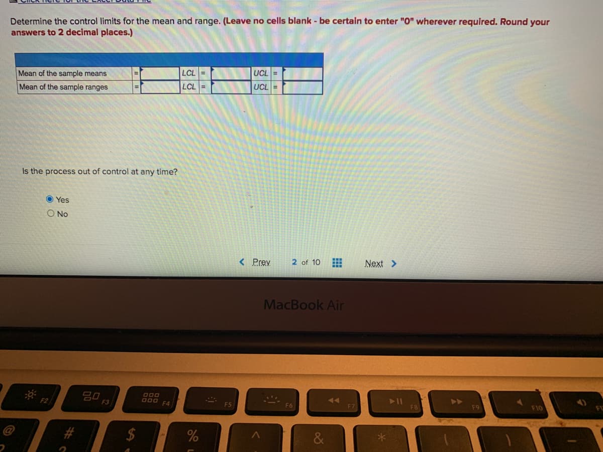 Determine the control limits for the mean and range. (Leave no cells blank - be certain to enter "0" wherever required. Round your
answers to 2 decimal places.)
LCL =
UCL =
Mean of the sample means
LCL =
UCL=
Mean of the sample ranges
Is the process out of control at any time?
O Yes
O No
< Prey
2 of 10
Next >
MacBook Air
000
000
F4
F3
F7
F8
2$
%24
