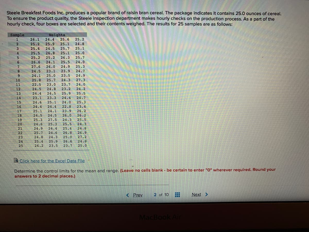 Steele Breakfast Foods Inc. produces a popular brand of raisin bran cereal. The package indicates it contains 25.0 ounces of cereal.
To ensure the product quality, the Steele inspection department makes hourly checks on the production process. As a part of the
hourly check, four boxes are selected and their contents weighed. The results for 25 samples are as follows:
Sample
Weights
1
26.1
24.4
25.6
25.2
25.2
25.9
25.1
24.8
25.6
24.5
25.7
25.1
25.0
25.7
24.0
25.3
4
25.5
26.8
25.1
25.2
25.2
26.3
26.6
24.1
25.5
7.
27.6
26.0
24.9
8.
24.5
23.1
23.9
24.7
24.1
25.0
23.5
24.9
10
25.8
25.7
24.3
27.3
23.0
24.8
11
22.5
23.7
24.0
12
24.5
23.2
24.2
13
24.4
24.5
25.9
25.5
14
23.1
23.3
24.4
24.7
15
24.6
25.1
24.0
25.3
16
24.4
24.4
22.8
23.4
25.1
24.5
17
24.1
23.9
26.2
18
24.5
26.0
26.2
19
25.3
27.5
24.3
25.5
20
24.6
25.3
25.5
24.3
21
24.9
24.4
25.4
24.8
22
25.7
24.6
26.8
26.9
24.8
25.4
24.3
25.9
23
25.0
27.2
26.6
23.7
24
24.8
25
26.2
23.5
25.0
E Click here for the Excel Data File
Determine the control limits for the mean and range. (Leave no cells blank - be certain to enter "O" wherever required. Round your
answers to 2 decimal places.)
<Prev
2 of 10
Next >
MacBook Air
